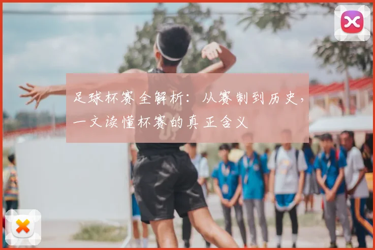 足球杯赛全解析:从赛制到历史,一文读懂杯赛的真正含义