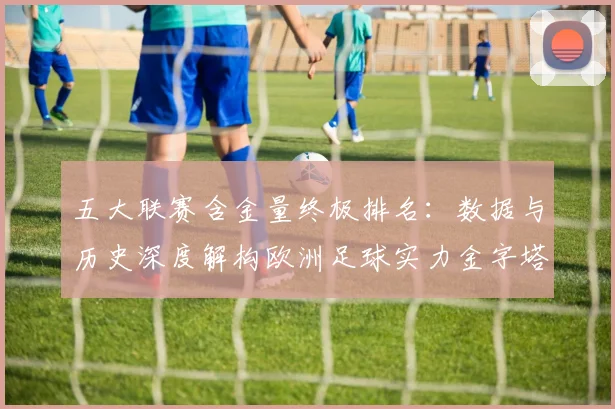 五大联赛含金量终极排名：数据与历史深度解构欧洲足球实力金字塔