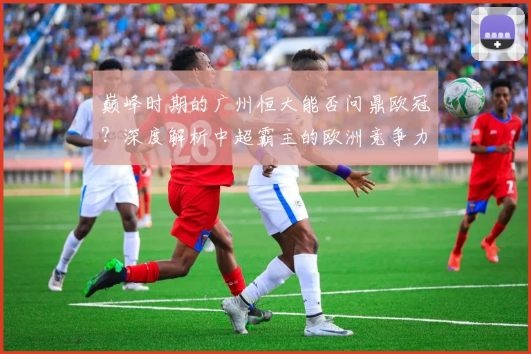 巅峰时期的广州恒大能否问鼎欧冠?深度解析中超霸主的欧洲竞争力