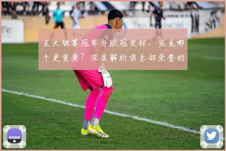 五大联赛冠军与欧冠奖杯，究竟哪个更重要？深度解析俱乐部荣誉的终极抉择