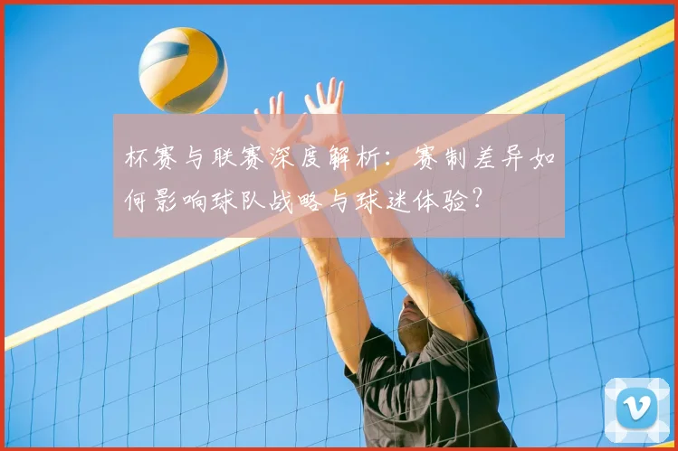 杯赛与联赛深度解析：赛制差异如何影响球队战略与球迷体验？