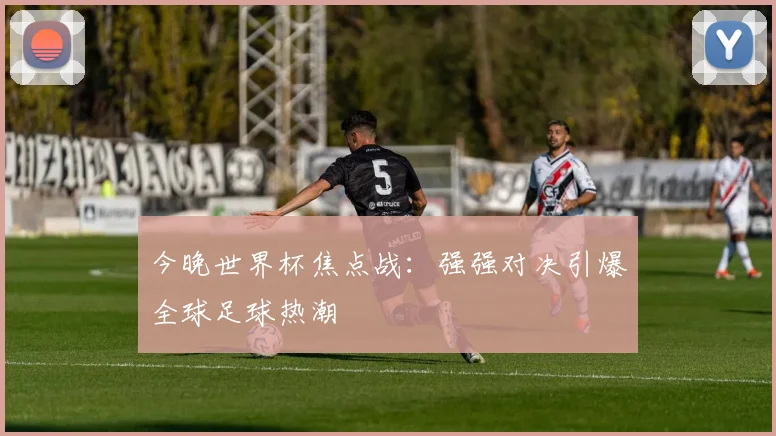 今晚世界杯焦点战：强强对决引爆全球足球热潮